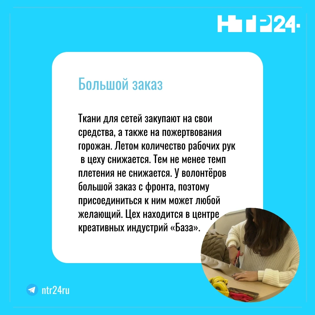 Ткани для сетей закупают на свои средства, а также на пожертвования горожан. Летом количество рабочих рук  в цеху снижается. Тем не менее темп плетения не снижается. У волонтёров большой заказ с фронта, поэтому присоединиться к ним может любой желающий. Цех находится в центре креативных индустрий «База»
