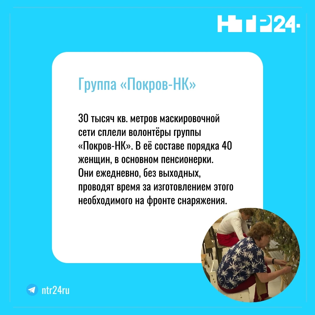 30 тысяч квадратных метров маскировочной сети сплели волонтёры группы «Покров Эн Ка». В её составе порядка сорока женщин, в основном пенсионерки. Они ежедневно, без выходных, проводят время за изготовлением этого необходимого на фронте снаряжения