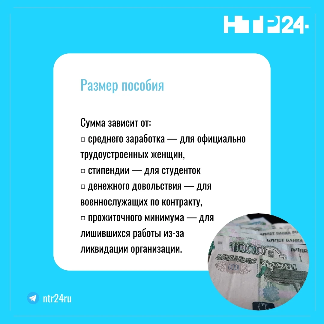 Размер пособия: сумма зависит от: среднего заработка — для официально трудоустроенных женщин, стипендии — для студенток: денежного довольствия — для военнослужащих по контракту; прожиточного минимума — для лишившихся работы из-за  ликвидации организации