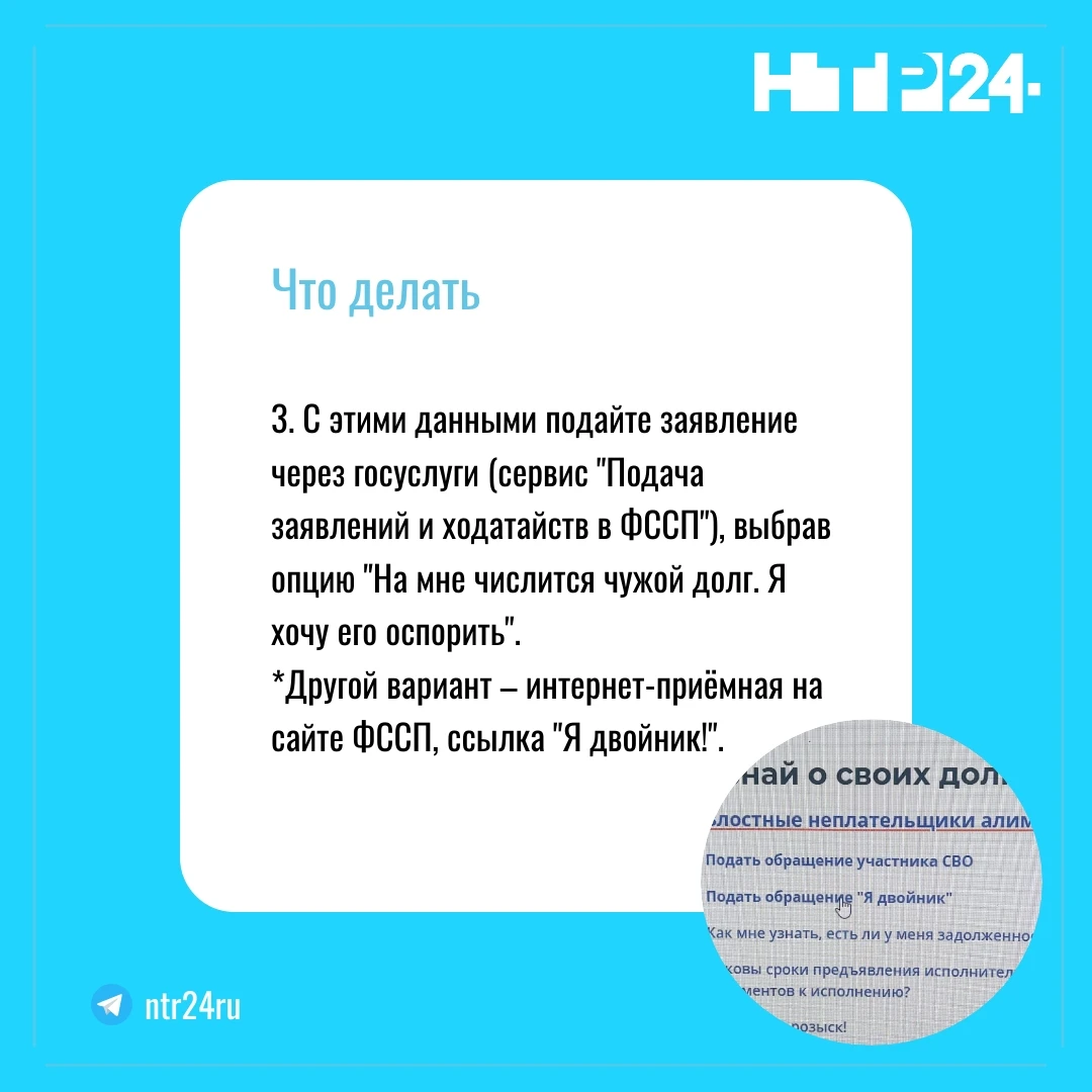 С этими данными подайте заявление через госуслуги (сервис "Подача заявлений и ходатайств в ФССП"), выбрав опцию "На мне числится чужой долг. Я хочу его оспорить".  *Другой вариант – интернет-приёмная на сайте ФССП, ссылка "Я двойник!"