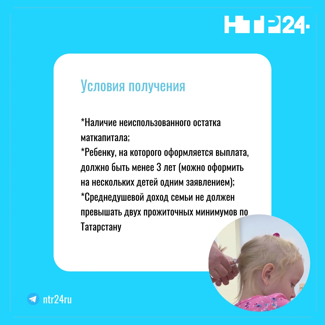 Условия получения: Наличие неиспользованного остатка маткапитала; Ребенку, на которого оформляется выплата, должно быть менее трёх лет (можно оформить на нескольких детей одним заявлением);  Среднедушевой доход семьи не должен превышать двух прожиточных минимумов по Татарстану